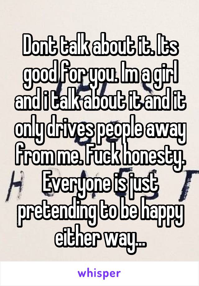 Dont talk about it. Its good for you. Im a girl and i talk about it and it only drives people away from me. Fuck honesty. Everyone is just pretending to be happy either way...