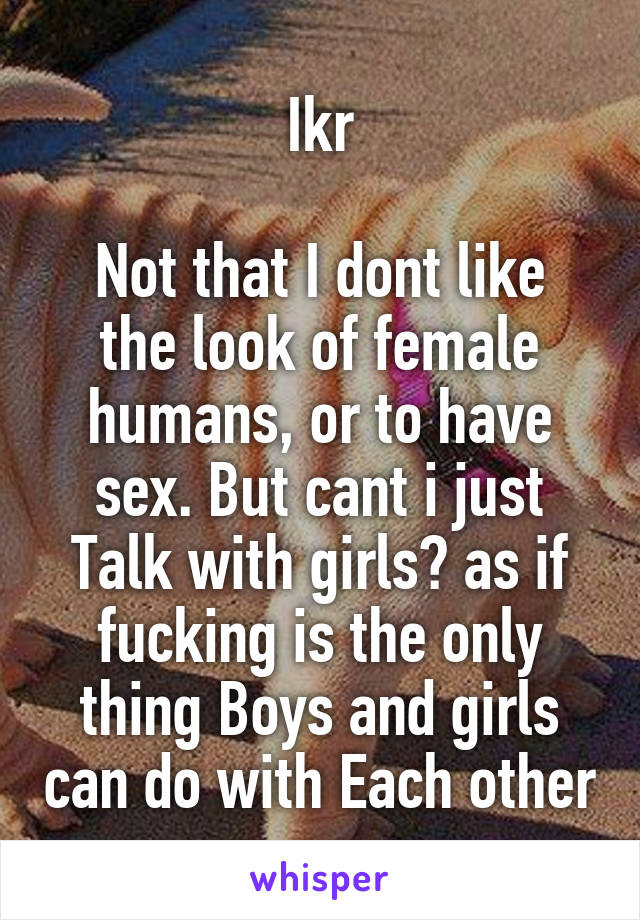 Ikr

Not that I dont like the look of female humans, or to have sex. But cant i just Talk with girls? as if fucking is the only thing Boys and girls can do with Each other