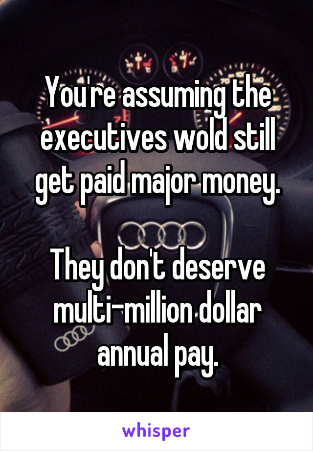 You're assuming the executives wold still get paid major money.

They don't deserve multi-million dollar annual pay.