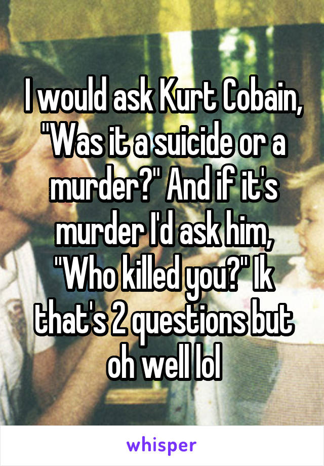 I would ask Kurt Cobain, "Was it a suicide or a murder?" And if it's murder I'd ask him, "Who killed you?" Ik that's 2 questions but oh well lol