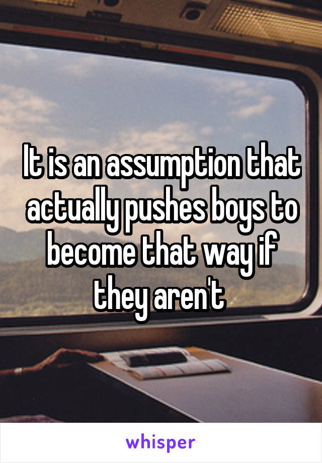 It is an assumption that actually pushes boys to become that way if they aren't 