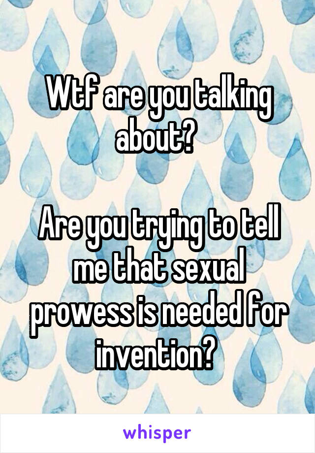 Wtf are you talking about? 

Are you trying to tell me that sexual prowess is needed for invention? 