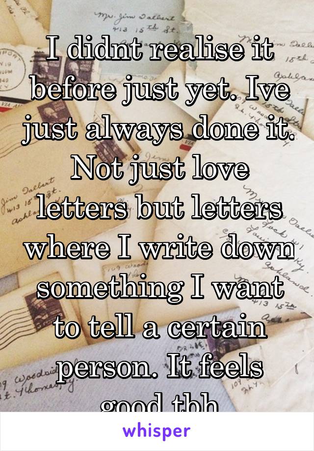 I didnt realise it before just yet. Ive just always done it. Not just love letters but letters where I write down something I want to tell a certain person. It feels good tbh