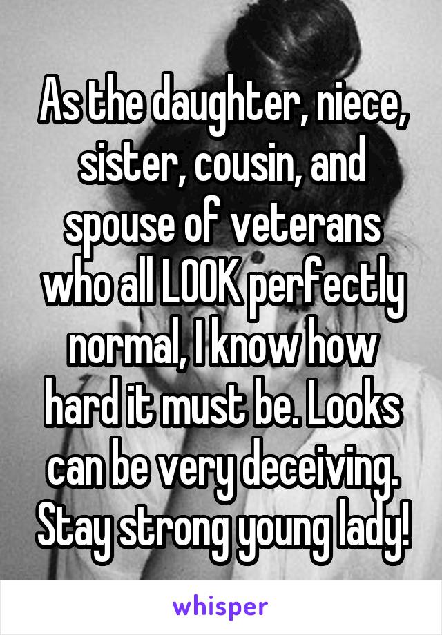 As the daughter, niece, sister, cousin, and spouse of veterans who all LOOK perfectly normal, I know how hard it must be. Looks can be very deceiving. Stay strong young lady!