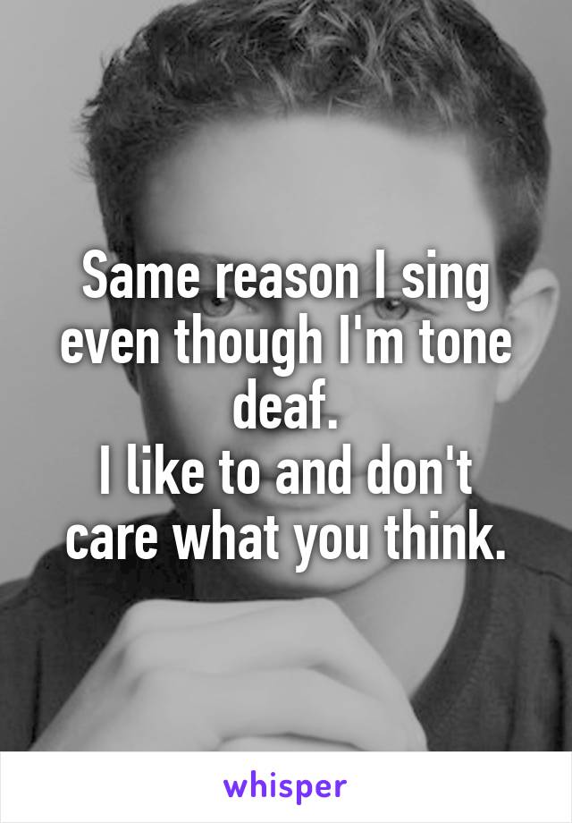 Same reason I sing even though I'm tone deaf.
I like to and don't care what you think.