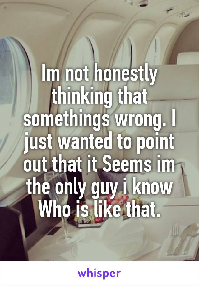 Im not honestly thinking that somethings wrong. I just wanted to point out that it Seems im the only guy i know Who is like that.