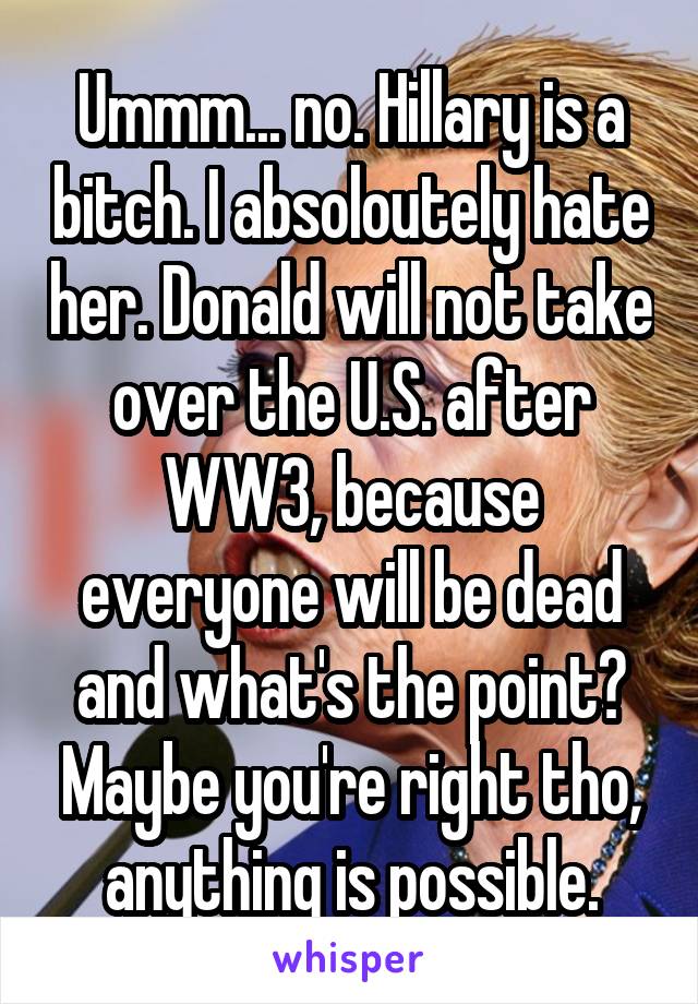 Ummm... no. Hillary is a bitch. I absoloutely hate her. Donald will not take over the U.S. after WW3, because everyone will be dead and what's the point? Maybe you're right tho, anything is possible.