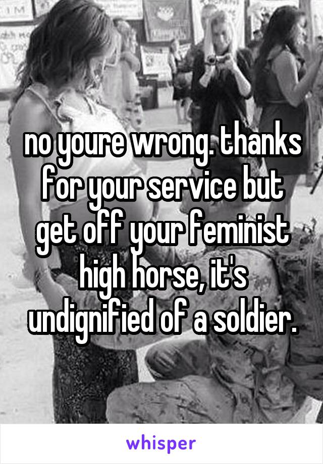 no youre wrong. thanks for your service but get off your feminist high horse, it's undignified of a soldier.