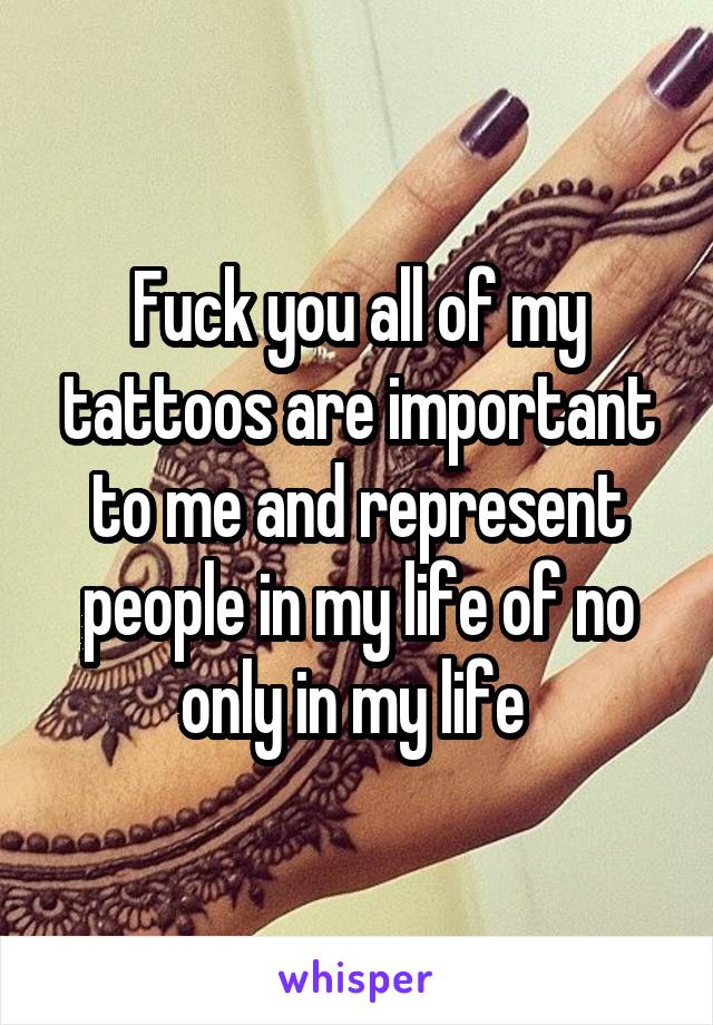 Fuck you all of my tattoos are important to me and represent people in my life of no only in my life 
