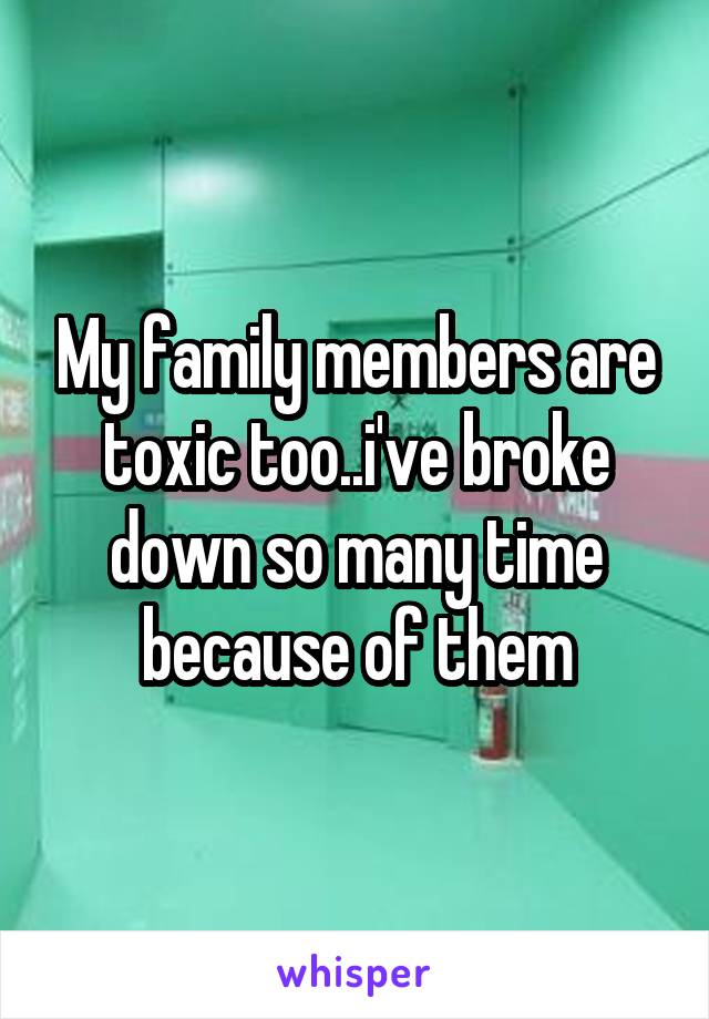 My family members are toxic too..i've broke down so many time because of them