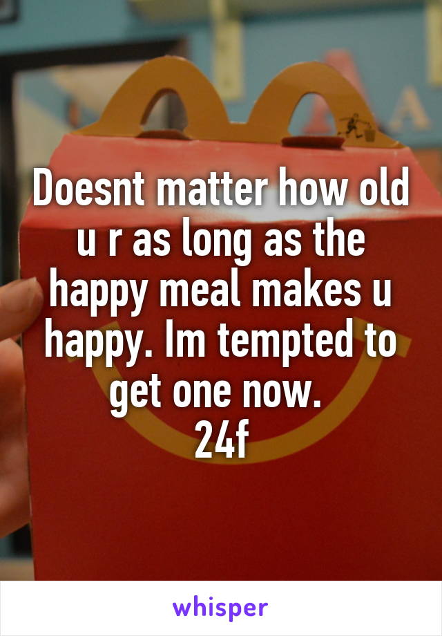 Doesnt matter how old u r as long as the happy meal makes u happy. Im tempted to get one now. 
24f