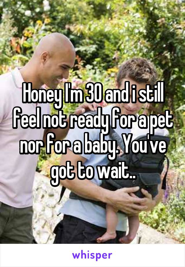 Honey I'm 30 and i still feel not ready for a pet nor for a baby. You've got to wait..