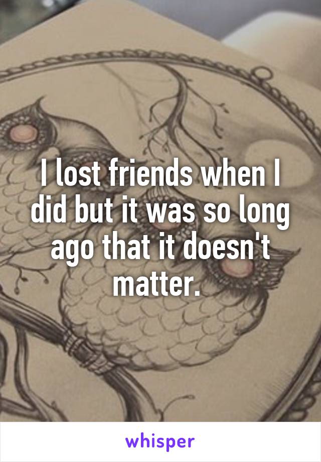 I lost friends when I did but it was so long ago that it doesn't matter. 