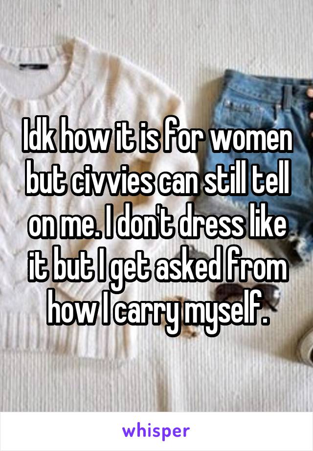 Idk how it is for women but civvies can still tell on me. I don't dress like it but I get asked from how I carry myself.