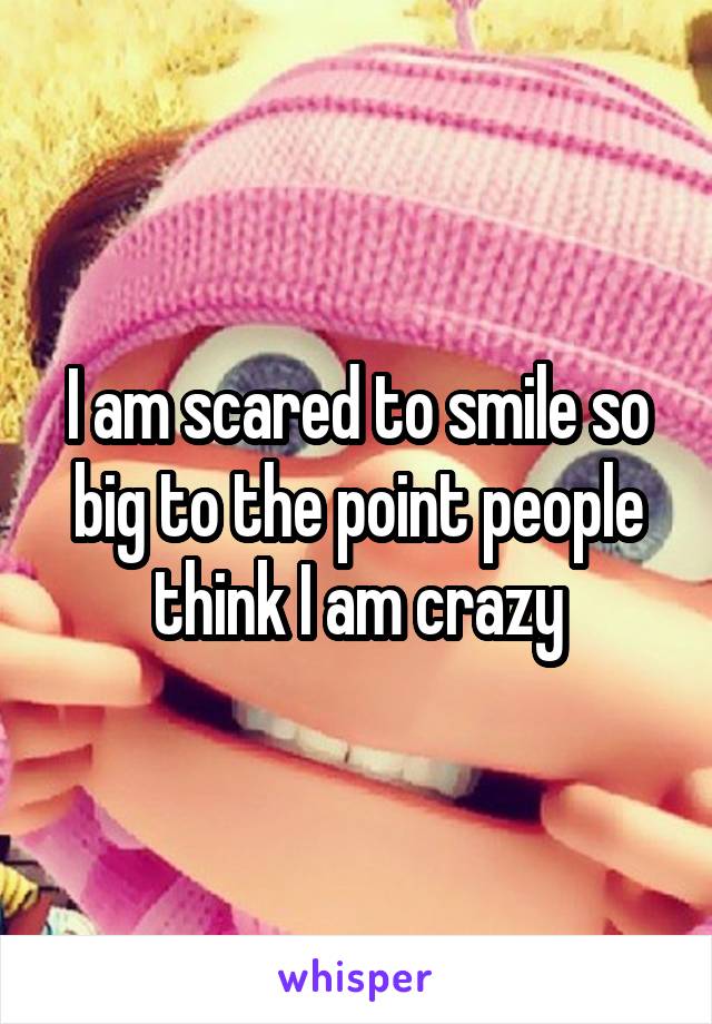 I am scared to smile so big to the point people think I am crazy