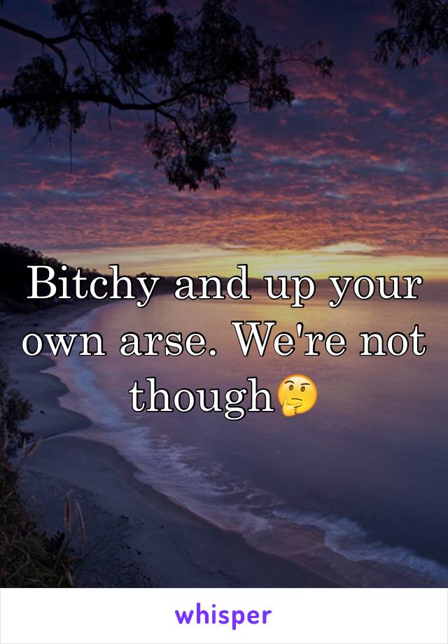 Bitchy and up your own arse. We're not though🤔