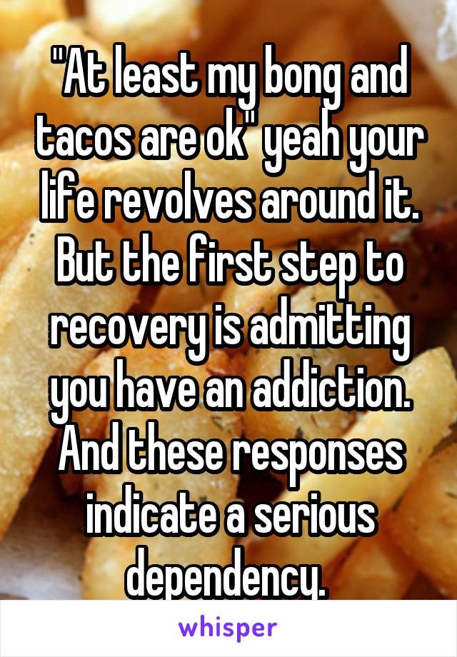 "At least my bong and tacos are ok" yeah your life revolves around it. But the first step to recovery is admitting you have an addiction. And these responses indicate a serious dependency. 