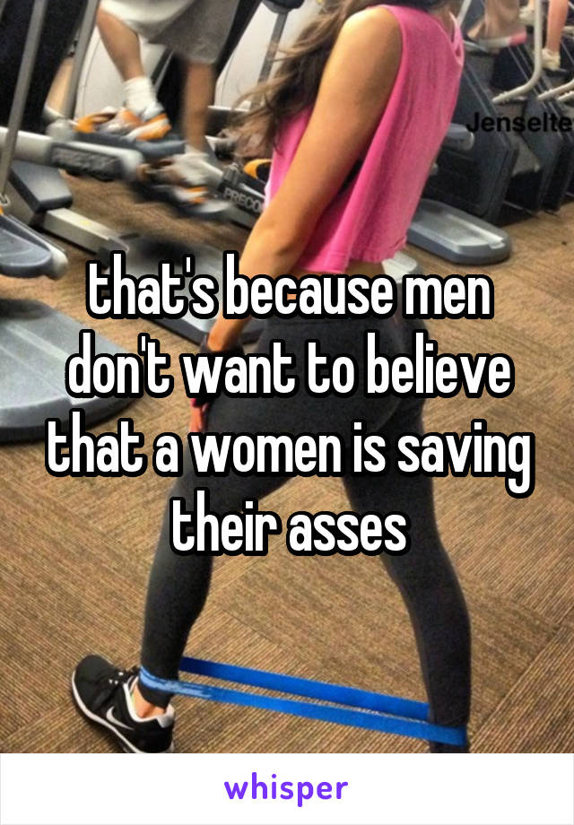 that's because men don't want to believe that a women is saving their asses