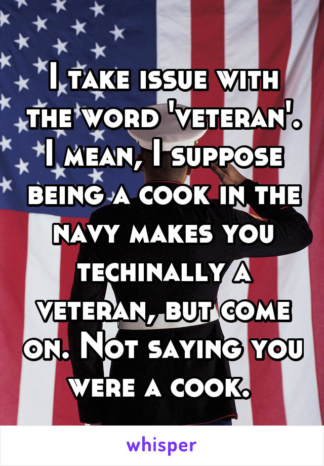 I take issue with the word 'veteran'. I mean, I suppose being a cook in the navy makes you techinally a veteran, but come on. Not saying you were a cook. 