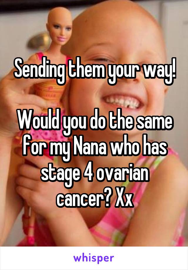 Sending them your way!

Would you do the same for my Nana who has stage 4 ovarian cancer? Xx