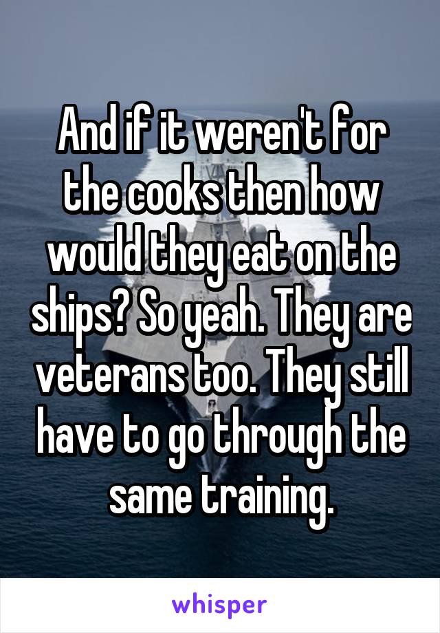 And if it weren't for the cooks then how would they eat on the ships? So yeah. They are veterans too. They still have to go through the same training.