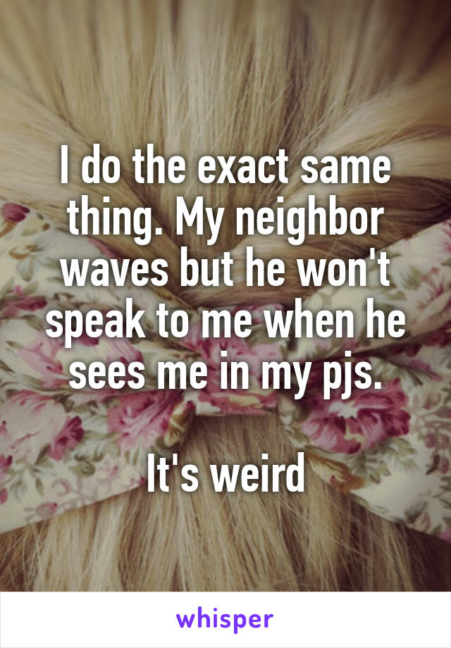 I do the exact same thing. My neighbor waves but he won't speak to me when he sees me in my pjs.

It's weird