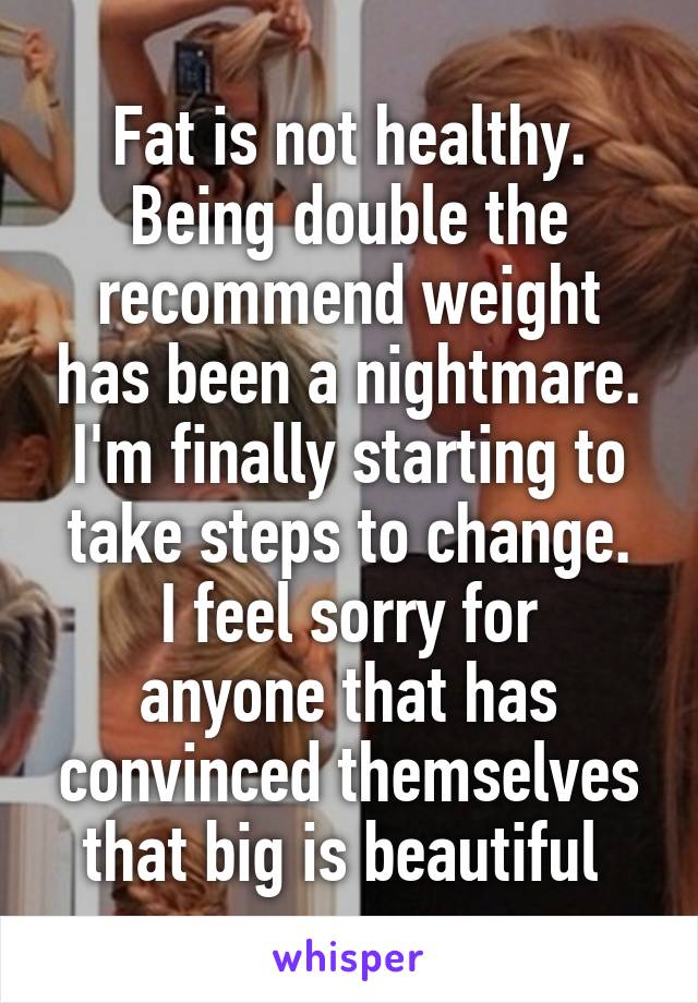 Fat is not healthy.
Being double the recommend weight has been a nightmare.
I'm finally starting to take steps to change.
I feel sorry for anyone that has convinced themselves that big is beautiful 