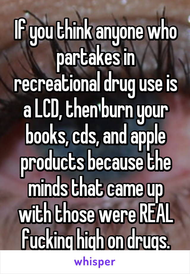 If you think anyone who partakes in recreational drug use is a LCD, then burn your books, cds, and apple products because the minds that came up with those were REAL fucking high on drugs.