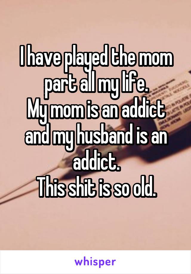 I have played the mom part all my life.
My mom is an addict and my husband is an addict.
This shit is so old.
