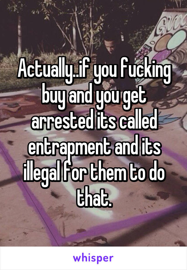 Actually..if you fucking buy and you get arrested its called entrapment and its illegal for them to do that.