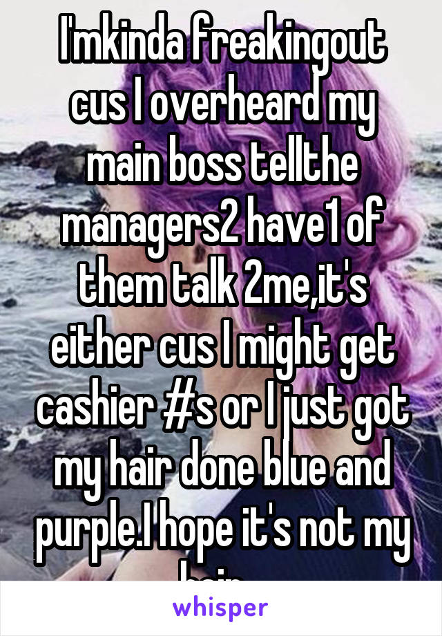 I'mkinda freakingout cus I overheard my main boss tellthe managers2 have1 of them talk 2me,it's either cus I might get cashier #s or I just got my hair done blue and purple.I hope it's not my hair...