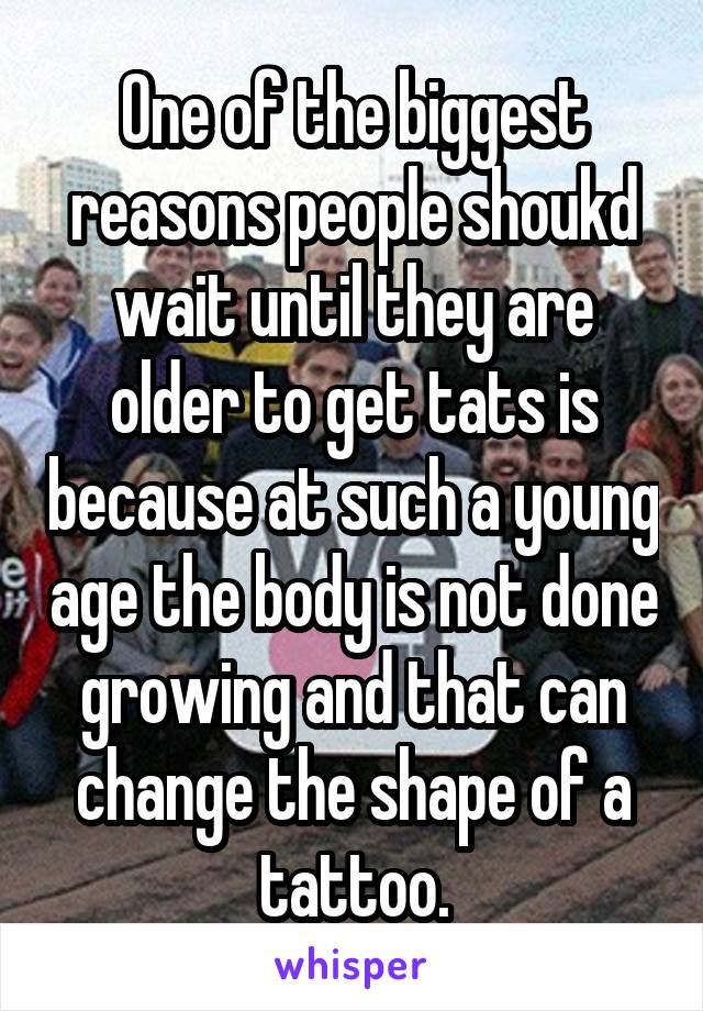 One of the biggest reasons people shoukd wait until they are older to get tats is because at such a young age the body is not done growing and that can change the shape of a tattoo.