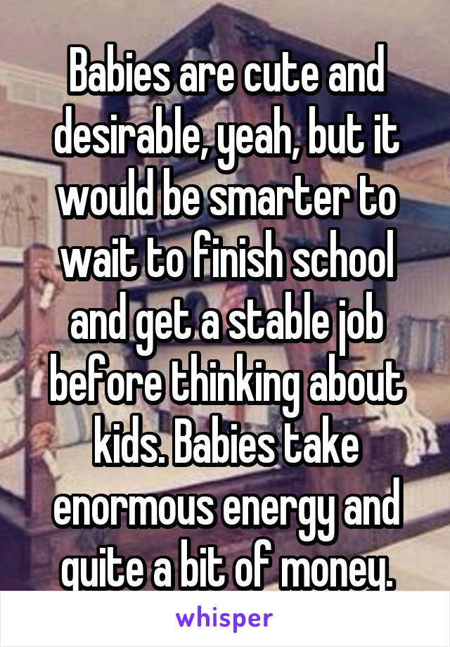 Babies are cute and desirable, yeah, but it would be smarter to wait to finish school and get a stable job before thinking about kids. Babies take enormous energy and quite a bit of money.