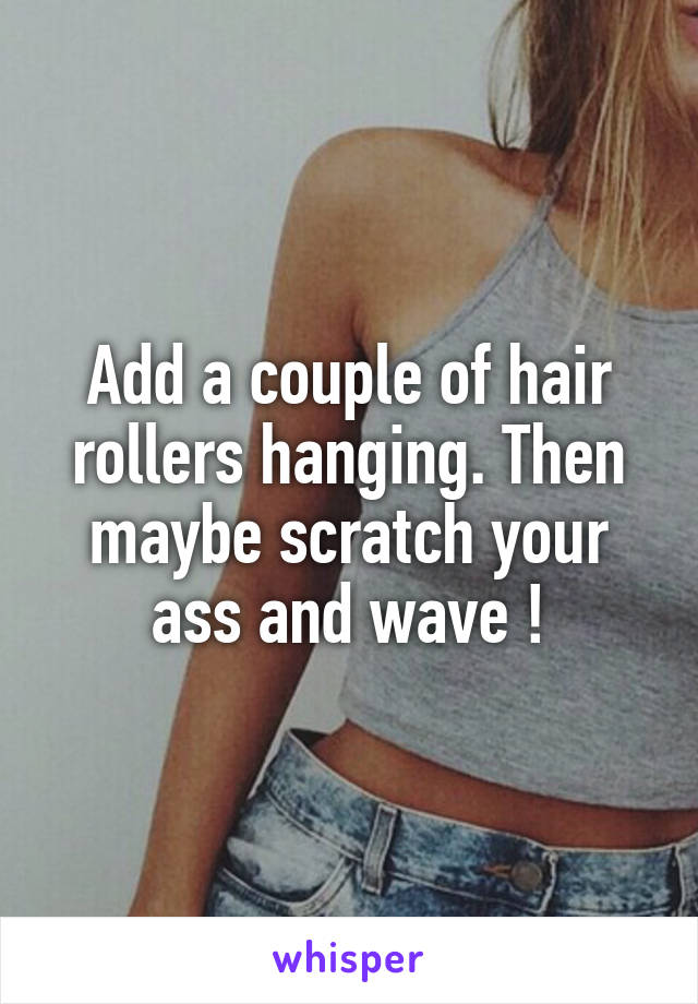 Add a couple of hair rollers hanging. Then maybe scratch your ass and wave !