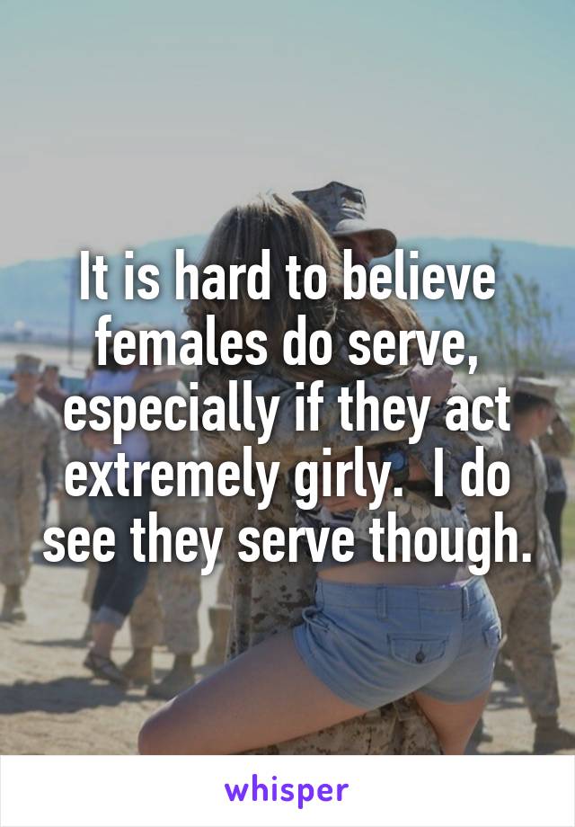 It is hard to believe females do serve, especially if they act extremely girly.  I do see they serve though.