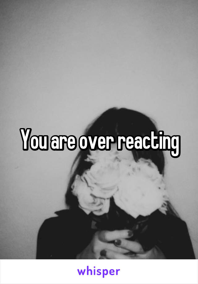 You are over reacting