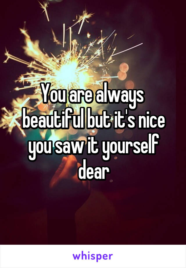 You are always  beautiful but it's nice you saw it yourself dear