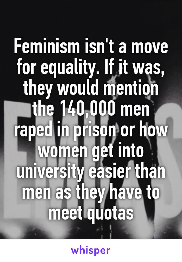 Feminism isn't a move for equality. If it was, they would mention the 140,000 men raped in prison or how women get into university easier than men as they have to meet quotas
