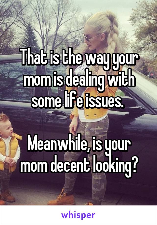 That is the way your mom is dealing with some life issues. 

Meanwhile, is your mom decent looking?