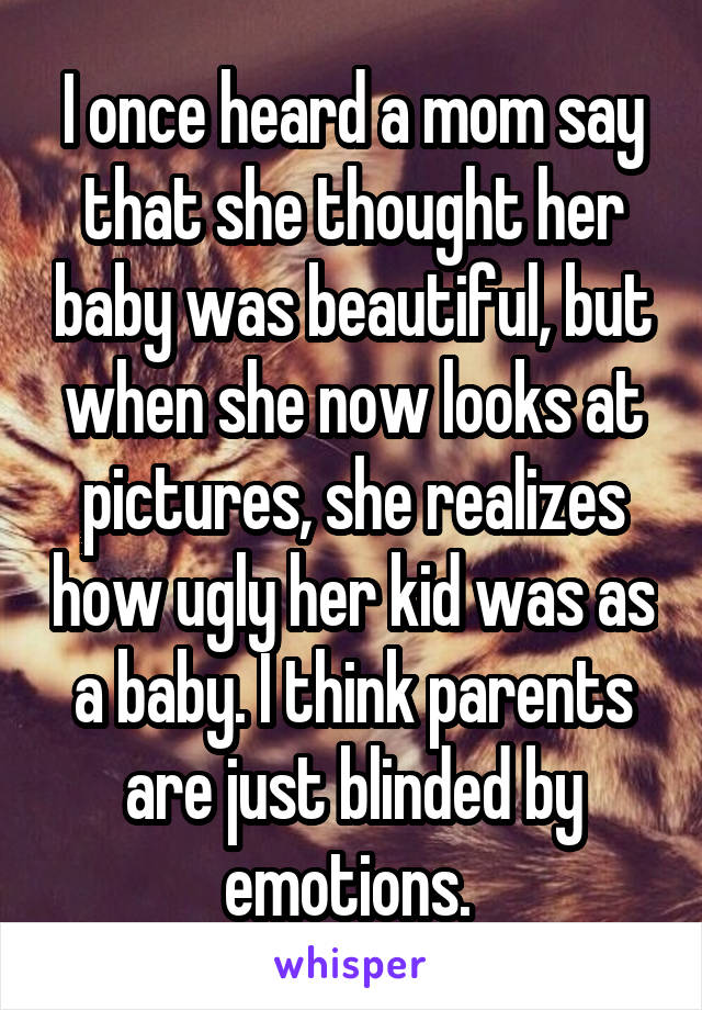 I once heard a mom say that she thought her baby was beautiful, but when she now looks at pictures, she realizes how ugly her kid was as a baby. I think parents are just blinded by emotions. 