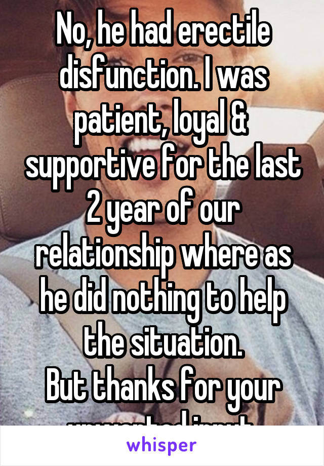 No, he had erectile disfunction. I was patient, loyal &  supportive for the last 2 year of our relationship where as he did nothing to help the situation.
But thanks for your unwanted input.