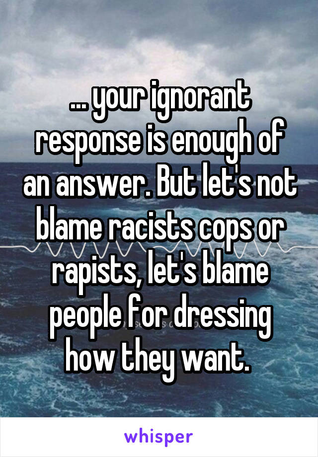 ... your ignorant response is enough of an answer. But let's not blame racists cops or rapists, let's blame people for dressing how they want. 