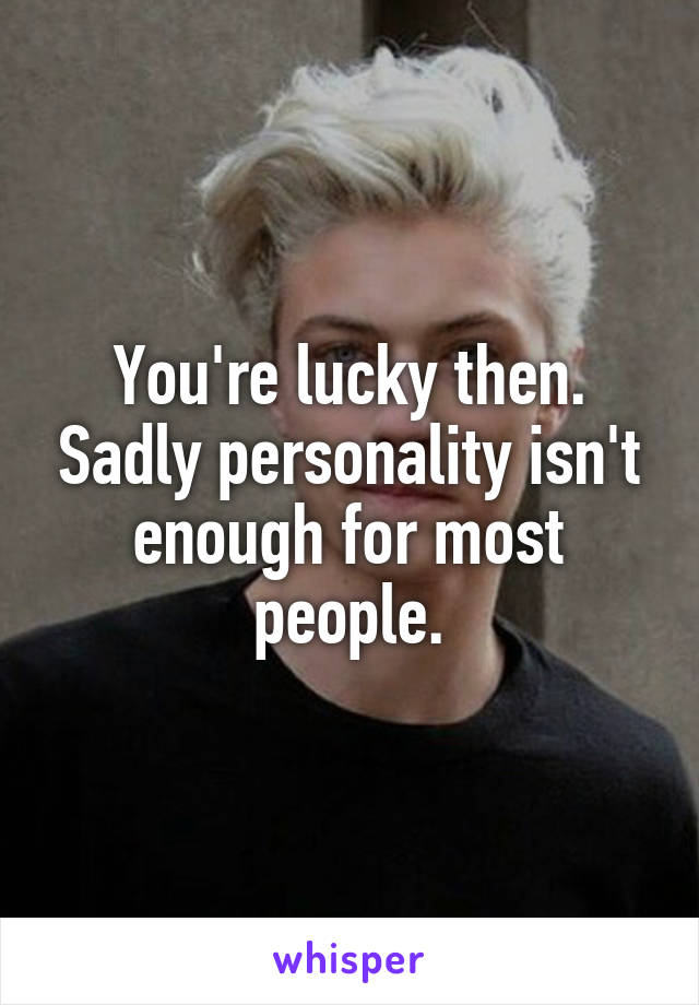 You're lucky then. Sadly personality isn't enough for most people.