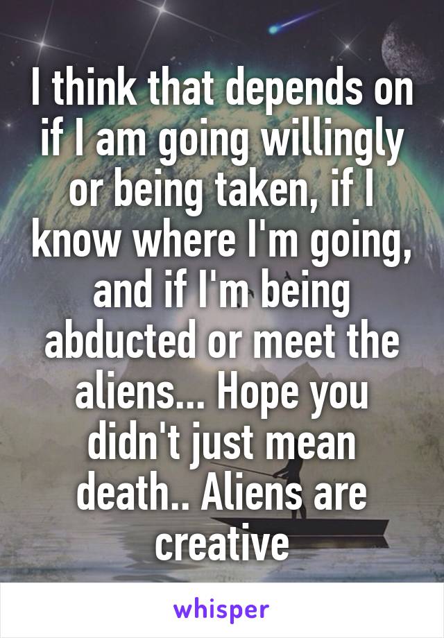 I think that depends on if I am going willingly or being taken, if I know where I'm going, and if I'm being abducted or meet the aliens... Hope you didn't just mean death.. Aliens are creative