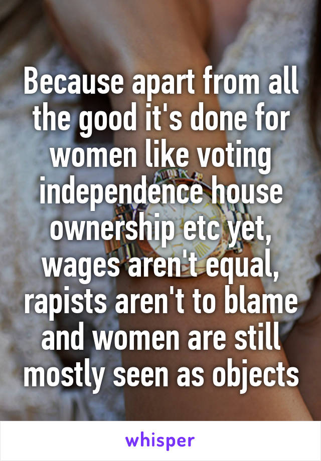 Because apart from all the good it's done for women like voting independence house ownership etc yet, wages aren't equal, rapists aren't to blame and women are still mostly seen as objects