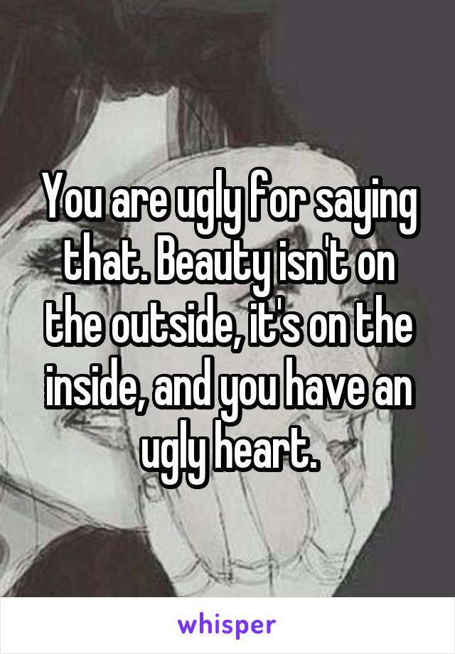 You are ugly for saying that. Beauty isn't on the outside, it's on the inside, and you have an ugly heart.