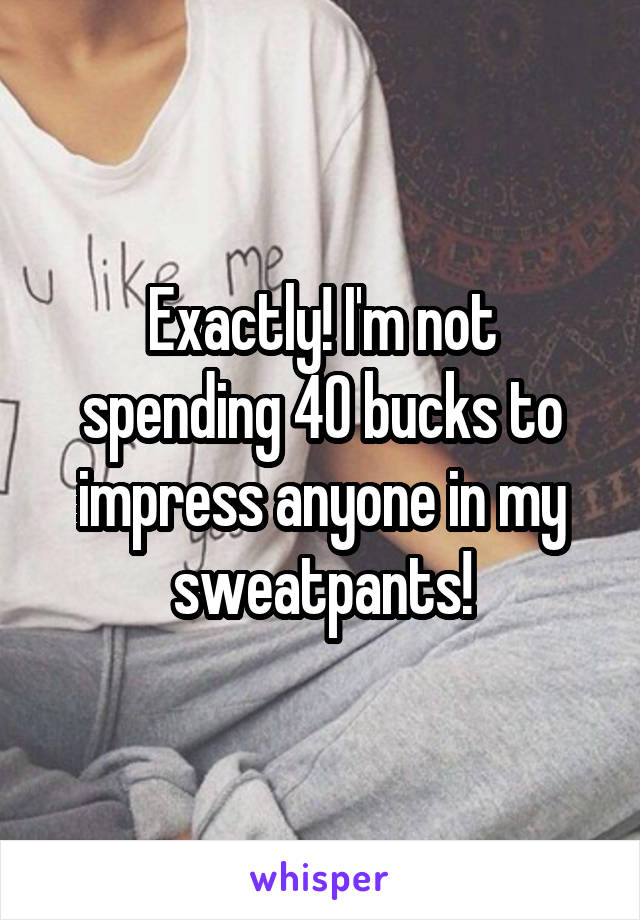 Exactly! I'm not spending 40 bucks to impress anyone in my sweatpants!