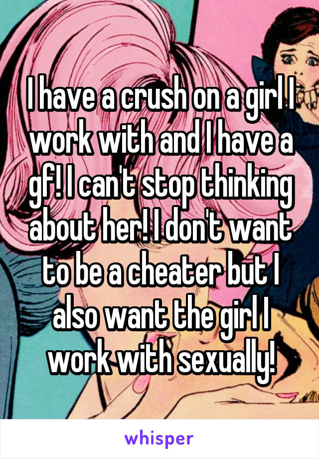 I have a crush on a girl I work with and I have a gf! I can't stop thinking about her! I don't want to be a cheater but I also want the girl I work with sexually!