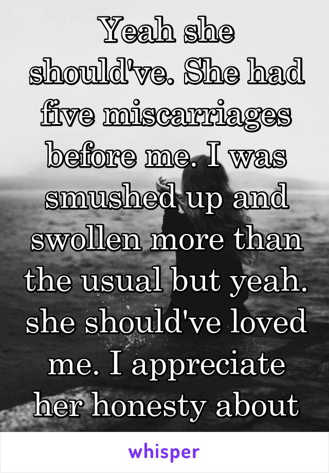 Yeah she should've. She had five miscarriages before me. I was smushed up and swollen more than the usual but yeah. she should've loved me. I appreciate her honesty about it tho. 