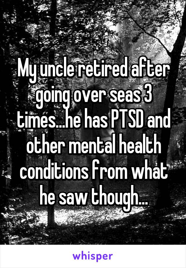 My uncle retired after going over seas 3 times...he has PTSD and other mental health conditions from what he saw though...